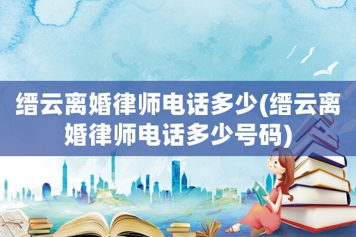 縉云離婚律師電話多少(縉云離婚律師電話多少號碼)