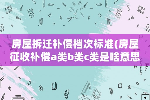 房屋拆遷補(bǔ)償檔次標(biāo)準(zhǔn)(房屋征收補(bǔ)償a類b類c類是啥意思)