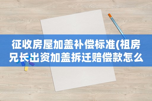 征收房屋加蓋補償標準(祖房兄長出資加蓋拆遷賠償款怎么分配？)