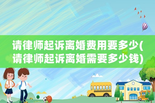 請律師起訴離婚費用要多少(請律師起訴離婚需要多少錢)