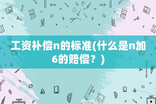 工資補償n的標準(什么是n加6的賠償？)