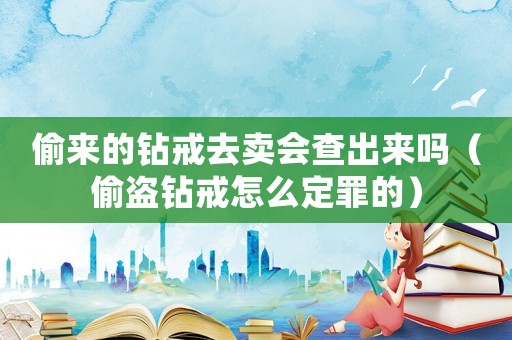 偷來的鉆戒去賣會查出來嗎（偷盜鉆戒怎么定罪的）