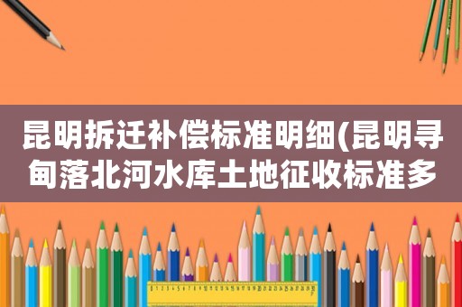 昆明拆遷補償標準明細(昆明尋甸落北河水庫土地征收標準多少一畝？)