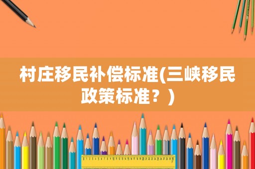 村莊移民補償標準(三峽移民政策標準？)