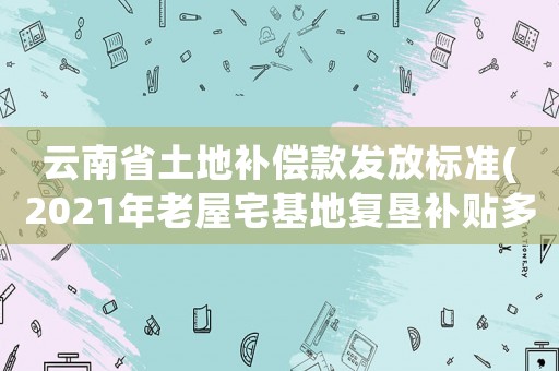 云南省土地補償款發放標準(2021年老屋宅基地復墾補貼多久到賬？)