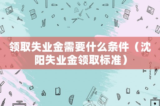 領取失業金需要什么條件（沈陽失業金領取標準）