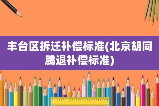 豐臺區拆遷補償標準(北京胡同騰退補償標準)