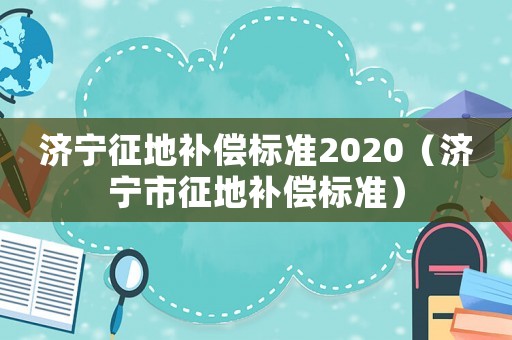 濟(jì)寧征地補(bǔ)償標(biāo)準(zhǔn)2020（濟(jì)寧市征地補(bǔ)償標(biāo)準(zhǔn)）