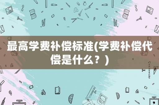最高學費補償標準(學費補償代償是什么？)