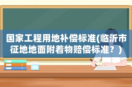 國(guó)家工程用地補(bǔ)償標(biāo)準(zhǔn)(臨沂市征地地面附著物賠償標(biāo)準(zhǔn)？)