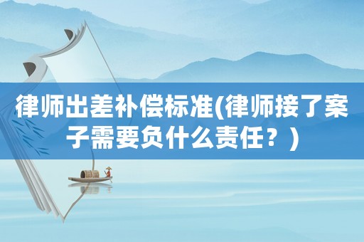 律師出差補償標準(律師接了案子需要負什么責任？)