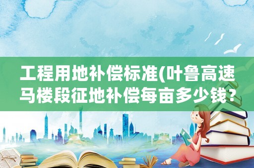 工程用地補償標準(葉魯高速馬樓段征地補償每畝多少錢？)