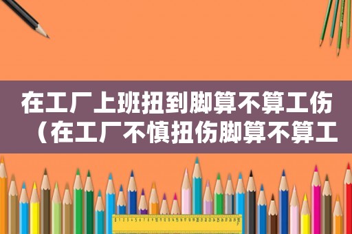 在工廠上班扭到腳算不算工傷（在工廠不慎扭傷腳算不算工傷）