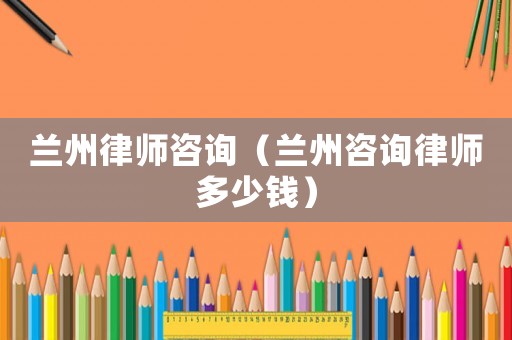 蘭州律師咨詢（蘭州咨詢律師多少錢）