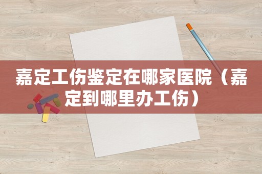 嘉定工傷鑒定在哪家醫(yī)院（嘉定到哪里辦工傷）