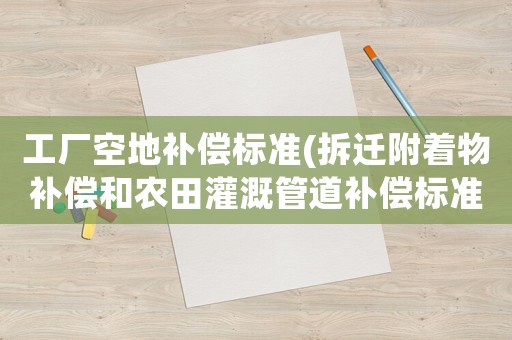 工廠空地補償標準(拆遷附著物補償和農田灌溉管道補償標準？)
