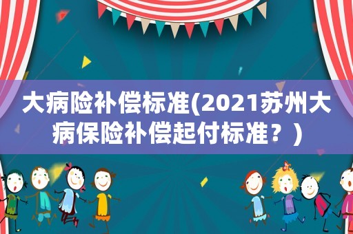 大病險補償標準(2021蘇州大病保險補償起付標準？)