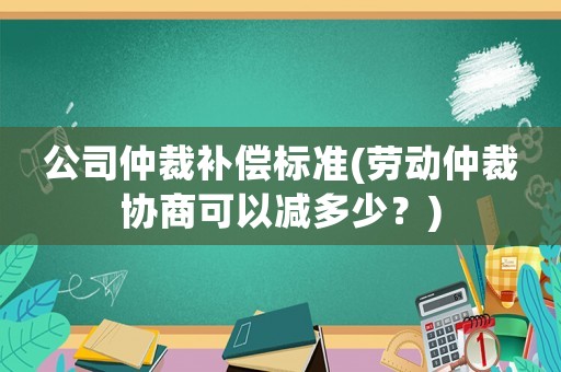 公司仲裁補償標準(勞動仲裁協商可以減多少？)
