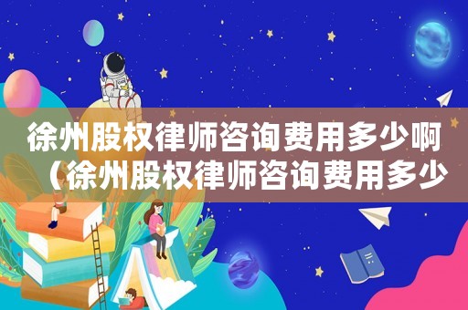 徐州股權律師咨詢費用多少啊（徐州股權律師咨詢費用多少）