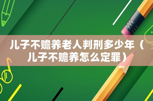 兒子不贍養老人判刑多少年（兒子不贍養怎么定罪）