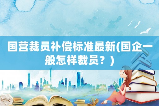 國營裁員補償標準最新(國企一般怎樣裁員？)