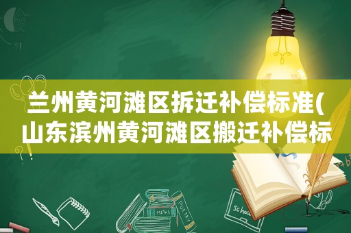 蘭州黃河灘區(qū)拆遷補(bǔ)償標(biāo)準(zhǔn)(山東濱州黃河灘區(qū)搬遷補(bǔ)償標(biāo)準(zhǔn)是多少？)