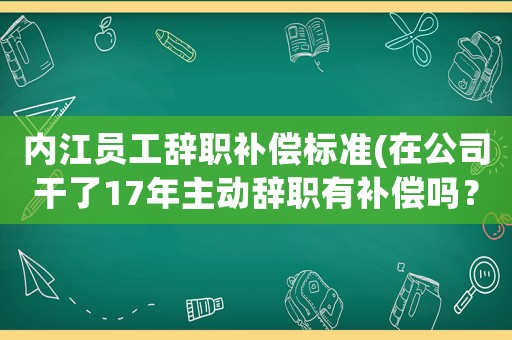 內江員工辭職補償標準(在公司干了17年主動辭職有補償嗎？)