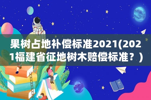 果樹占地補償標準2021(2021福建省征地樹木賠償標準？)