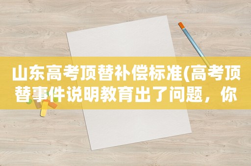 山東高考頂替補償標準(高考頂替事件說明教育出了問題，你覺得這對國家進步危害有多大)