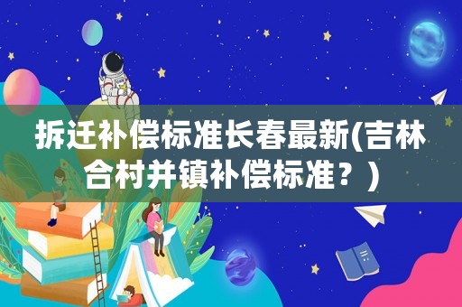 拆遷補償標準長春最新(吉林合村并鎮補償標準？)