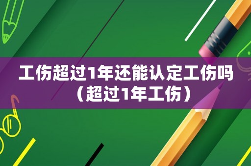 工傷超過1年還能認定工傷嗎（超過1年工傷）