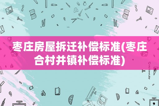 棗莊房屋拆遷補償標準(棗莊合村并鎮補償標準)