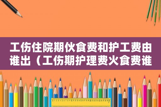 工傷住院期伙食費和護工費由誰出（工傷期護理費火食費誰出）