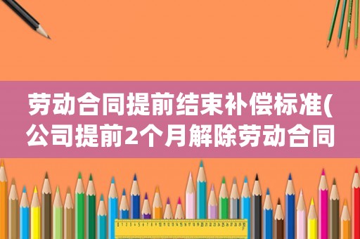 勞動合同提前結束補償標準(公司提前2個月解除勞動合同，但是工資按照剩余合同期全額給我，我該如何提出補償？)