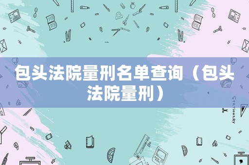 包頭法院量刑名單查詢（包頭法院量刑）