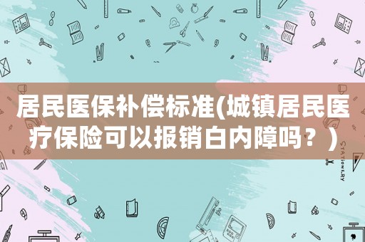 居民醫(yī)保補(bǔ)償標(biāo)準(zhǔn)(城鎮(zhèn)居民醫(yī)療保險(xiǎn)可以報(bào)銷白內(nèi)障嗎？)
