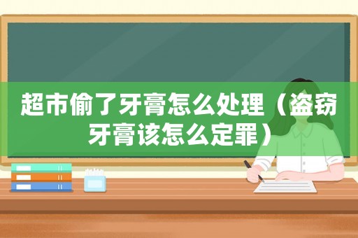 超市偷了牙膏怎么處理（盜竊牙膏該怎么定罪）