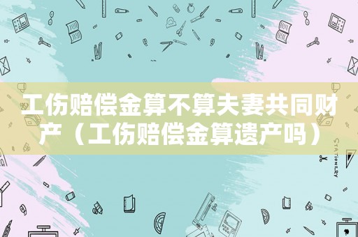 工傷賠償金算不算夫妻共同財產(chǎn)（工傷賠償金算遺產(chǎn)嗎）