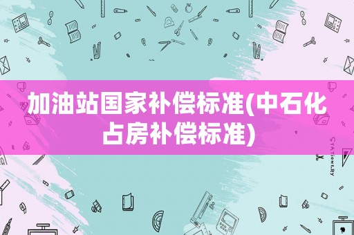 加油站國家補(bǔ)償標(biāo)準(zhǔn)(中石化占房補(bǔ)償標(biāo)準(zhǔn))