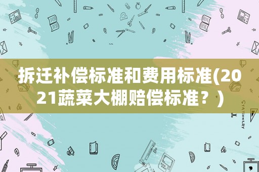 拆遷補償標準和費用標準(2021蔬菜大棚賠償標準？)