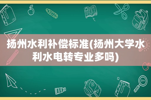 揚州水利補償標準(揚州大學水利水電轉專業多嗎)