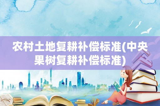 農(nóng)村土地復(fù)耕補(bǔ)償標(biāo)準(zhǔn)(中央果樹復(fù)耕補(bǔ)償標(biāo)準(zhǔn))