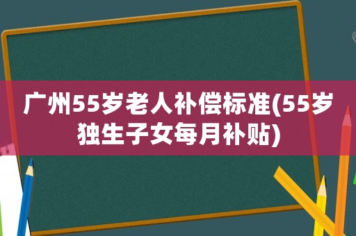 廣州55歲老人補償標準(55歲獨生子女每月補貼)
