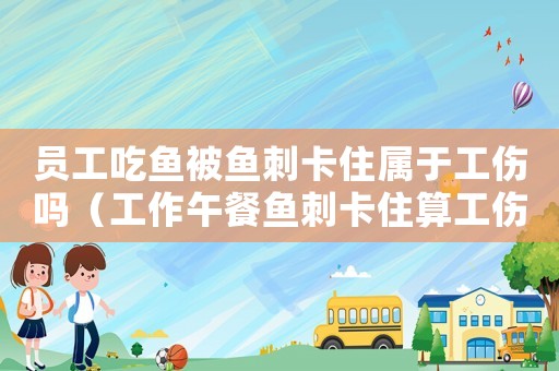 員工吃魚被魚刺卡住屬于工傷嗎（工作午餐魚刺卡住算工傷嗎）