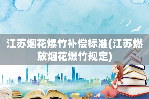 江蘇煙花爆竹補償標準(江蘇燃放煙花爆竹規(guī)定)