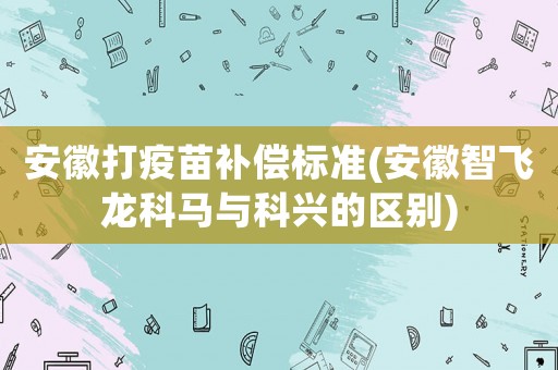 安徽打疫苗補償標準(安徽智飛龍科馬與科興的區(qū)別)