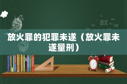 放火罪的犯罪未遂（放火罪未遂量刑）