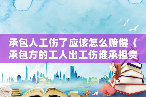 承包人工傷了應(yīng)該怎么賠償（承包方的工人出工傷誰(shuí)承擔(dān)責(zé)任）