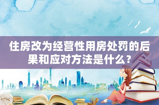 住房改為經營性用房處罰的后果和應對方法是什么？
