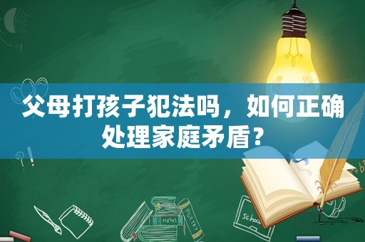 父母打孩子犯法嗎，如何正確處理家庭矛盾？